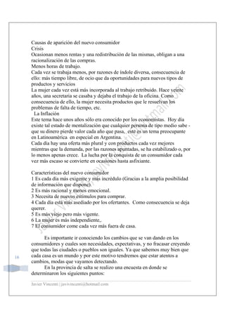 Javier Vincenti | javivincenti@hotmail.com
16
Causas de aparición del nuevo consumidor
Crisis
Ocasionan menos rentas y una redistribución de las mismas, obligan a una
racionalización de las compras.
Menos horas de trabajo.
Cada vez se trabaja menos, por razones de índole diversa, consecuencia de
ello: más tiempo libre, de ocio que da oportunidades para nuevos tipos de
productos y servicios
La mujer cada vez está más incorporada al trabajo retribuido. Hace veinte
años, una secretaria se casaba y dejaba el trabajo de la oficina. Como
consecuencia de ello, la mujer necesita productos que le resuelvan los
problemas de falta de tiempo, etc.
La Inflación
Este tema hace unos años sólo era conocido por los economistas. Hoy día
existe tal estado de mentalización que cualquier persona de tipo medio sabe -
que su dinero pierde valor cada año que pasa, este es un tema preocupante
en Latinoamérica en especial en Argentina.
Cada día hay una oferta más plural y con productos cada vez mejores
mientras que la demanda, por las razones apuntadas, se ha estabilizado o, por
lo menos apenas crece. La lucha por la conquista de un consumidor cada
vez más escaso se convierte en ocasiones hasta asfixiante.
Características del nuevo consumidor
1 Es cada día más exigente y más incrédulo (Gracias a la amplia posibilidad
de información que dispone).
2 Es más racional y menos emocional.
3 Necesita de nuevos estímulos para comprar.
4 Cada día está más asediado por los ofertantes. Como consecuencia se deja
querer.
5 Es más viejo pero más vigente.
6 La mujer es más independiente,.
7 El consumidor come cada vez más fuera de casa.
Es importante ir conociendo los cambios que se van dando en los
consumidores y cuales son necesidades, expectativas, y no fracasar creyendo
que todas las ciudades o pueblos son iguales. Ya que sabemos muy bien que
cada casa es un mundo y por este motivo tendremos que estar atentos a
cambios, modas que vayamos detectando.
En la provincia de salta se realizo una encuesta en donde se
determinaron los siguientes puntos:
 