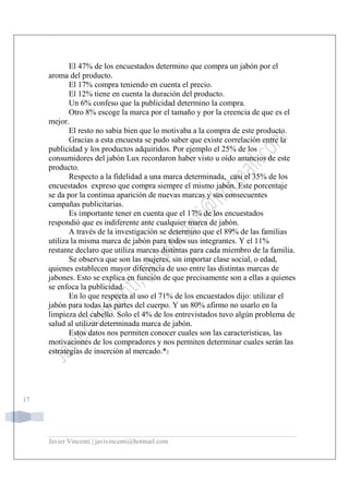 Javier Vincenti | javivincenti@hotmail.com
17
El 47% de los encuestados determino que compra un jabón por el
aroma del producto.
El 17% compra teniendo en cuenta el precio.
El 12% tiene en cuenta la duración del producto.
Un 6% confeso que la publicidad determino la compra.
Otro 8% escoge la marca por el tamaño y por la creencia de que es el
mejor.
El resto no sabia bien que lo motivaba a la compra de este producto.
Gracias a esta encuesta se pudo saber que existe correlación entre la
publicidad y los productos adquiridos. Por ejemplo el 25% de los
consumidores del jabón Lux recordaron haber visto u oído anuncios de este
producto.
Respecto a la fidelidad a una marca determinada, casi el 35% de los
encuestados expreso que compra siempre el mismo jabón. Este porcentaje
se da por la continua aparición de nuevas marcas y sus consecuentes
campañas publicitarias.
Es importante tener en cuenta que el 17% de los encuestados
respondió que es indiferente ante cualquier marca de jabón.
A través de la investigación se determino que el 89% de las familias
utiliza la misma marca de jabón para todos sus integrantes. Y el 11%
restante declaro que utiliza marcas distintas para cada miembro de la familia.
Se observa que son las mujeres, sin importar clase social, o edad,
quienes establecen mayor diferencia de uso entre las distintas marcas de
jabones. Esto se explica en función de que precisamente son a ellas a quienes
se enfoca la publicidad.
En lo que respecta al uso el 71% de los encuestados dijo: utilizar el
jabón para todas las partes del cuerpo. Y un 80% afirmo no usarlo en la
limpieza del cabello. Solo el 4% de los entrevistados tuvo algún problema de
salud al utilizar determinada marca de jabón.
Estos datos nos permiten conocer cuales son las características, las
motivaciones de los compradores y nos permiten determinar cuales serán las
estrategias de inserción al mercado.*2
 
