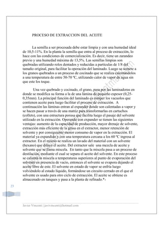 Javier Vincenti | javivincenti@hotmail.com
23
PROCESO DE EXTRACCION DEL ACEITE
La semilla a ser procesada debe estar limpia y con una humedad ideal
de 10,5-11%. En la planta la semilla que entra al proceso de extracción, lo
hace con las condiciones de comercialización. Es decir, tiene un zarandeo
previo y una humedad máxima de 13,5%. Las semillas limpias son
quebradas utilizando rolos dentados y reducidas a partículas de 1/8 del
tamaño original, para facilitar la operación del laminado. Luego se somete a
los granos quebrados a un proceso de cocinado que se realiza calentándolos
a una temperatura de entre 50-70 ºC, utilizando calor de vapor de agua sin
que este los toque.
Una vez quebrado y cocinado, el grano, pasa por las laminadoras en
donde se modifica su forma a la de una lámina de pequeño espesor (0,25-
0,35mm). La principal función del laminado es romper los vacuolos que
contienen aceite para luego facilitar el proceso de extracción. A
continuación las láminas entran al expander donde son calentadas a vapor y
se hacen pasar a través de una matriz para transformarlas en cartuchos
(collets), con una estructura porosa que facilita luego el pasaje del solvente
utilizado en la extracción. Operando con expander se tienen las siguientes
ventajas: aumento de la capacidad de producción, mayor drenaje de solvente,
extracción más eficiente de la grasa en el extractor, menor retención de
solvente y por consiguiente menor consumo de vapor en la extracción. El
material ya expandido y con una temperatura cercana a los 60 ºC ingresa al
extractor. En el mismo se realiza un lavado del material con un solvente
(hexano) que diluye el aceite. Del extractor sale una mezcla de aceite y
solvente que se llama miscela. En tanto que la miscela pasa a un proceso de
destilación, mediante el cual se separa el aceite del solvente. En este proceso
se calienta la miscela a temperaturas superiores al punto de evaporación del
solvente en presencia de vacío, entonces el solvente se evapora dejando el
aceite libre de este. El solvente en estado de vapor se enfría luego
volviéndolo al estado líquido, formándose un circuito cerrado en el que el
solvente es usado para otro ciclo de extracción. El aceite se obtiene es
almacenado en tanques y pasa a la planta de refinado.*3
 