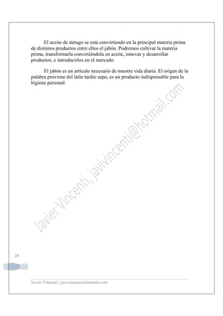 Javier Vincenti | javivincenti@hotmail.com
24
El aceite de tártago se está convirtiendo en la principal materia prima
de distintos productos entre ellos el jabón. Podremos cultivar la materia
prima, transformarla convirtiéndola en aceite, innovar y desarrollar
productos, e introducirlos en el mercado.
El jabón es un artículo necesario de nuestra vida diaria. El origen de la
palabra proviene del latín tardío sapo, es un producto indispensable para la
higiene personal.
 