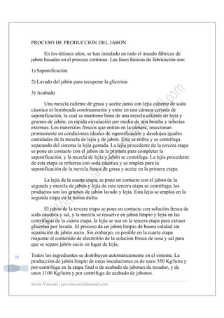 Javier Vincenti | javivincenti@hotmail.com
25
PROCESO DE PRODUCCION DEL JABON
En los últimos años, se han instalado en todo el mundo fábricas de
jabón basadas en el proceso continuo. Las fases básicas de fabricación son:
1) Saponificación
2) Lavado del jabón para recuperar la glicerina
3) Acabado
Una mezcla caliente de grasa y aceite junto con lejía caliente de soda
cáustica es bombeada continuamente y entre en una cámara cerrada de
saponificación, la cual se mantiene llena de una mezcla caliente de lejía y
grumos de jabón, en rápida circulación por medio de una bomba y tuberías
externas. Los materiales frescos que entran en la cámara, reaccionan
prontamente en condiciones ideales de saponificación y desalojan iguales
cantidades de la mezcla de lejía y de jabón. Esta se enfría y se centrifuga
separando del sistema la lejía gastada. La lejía procedente de la tercera etapa
se pone en contacto con el jabón de la primera para completar la
saponificación, y la mezcla de lejía y jabón se centrifuga. La lejía procedente
de esta etapa se refuerza con soda cáustica y se emplea para la
saponificación de la mezcla fresca de grasa y aceite en la primera etapa.
La lejía de la cuarta etapa, se pone en contacto con el jabón de la
segunda y mezcla de jabón y lejía de esta tercera etapa se centrifuga; los
productos son los grumos de jabón lavado y lejía. Esta lejía se emplea en la
segunda etapa en la forma dicha.
El jabón de la tercera etapa se pone en contacto con solución fresca de
soda cáustica y sal, y la mezcla se resuelve en jabón limpio y lejía en las
centrífugas de la cuarta etapa; la lejía se usa en la tercera etapa para extraer
glicerina por lavado. El proceso da un jabón limpio de buena calidad sin
separación de jabón sucio. Sin embargo, es posible en la cuarta etapa
reajustar el contenido de electrolito de la solución fresca de sosa y sal para
que se separe jabón sucio en lugar de lejía.
Todos los ingredientes se distribuyen automáticamente en el sistema. La
producción de jabón limpio de estas instalaciones es de unos 550 Kg/hora y
por centrífuga en la etapa final o de acabado de jabones de tocador, y de
unos 1100 Kg/hora y por centrífuga de acabado de jabones.
 