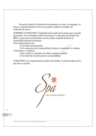 Javier Vincenti | javivincenti@hotmail.com
29
Se puede cambiar la fórmula de un producto, su color, su empaque, su
precio, y posicionamiento. Pero no se puede cambiar su nombre sin
comenzar de nuevo.
NOMBRE O FONOTIPO: Constituido por la parte de la marca que se puede
pronunciar. Es la identidad verbal de la marca. La decisión del nombre fue:
SPA, ya que tiene características con las cuales se puede trasmitir al
consumidor distintas emociones.
Esas características son:
- Es de fácil pronunciación.
- Se lo relaciona con la tranquilidad, el placer, la armonía, el cuidado,
el bienestar, y la belleza.
- Este vocablo es sinónimo de salud, corporal y mental.
- Es de fácil de recordar para los consumidores.
LOGOTIPO: Es la representación gráfica del nombre, la grafía propia con la
que éste se escribe.
 