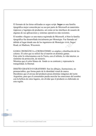 Javier Vincenti | javivincenti@hotmail.com
30
El formato de las letras utilizadas es segoe script. Segoe es una familia
tipográfica mejor conocida por su uso por parte de Microsoft en materiales
impresos y logotipos de productos, así como en las interfaces de usuario de
algunas de sus aplicaciones y sistemas operativos más recientes.
El nombre «Segoe» es una marca registrada de Microsoft, si bien la familia
tipográfica fue desarrollada inicialmente por Monotype. Fue llamada así
debido al lugar donde uno de los ingenieros de Monotype vivió, Segoe
Road, en Madison, Wisconsin.
GAMA CROMÁTICA o CROMATISMO: es empleo y distribución de los
colores. El color que se utilizó fue el marrón en distintas gamas.
Este color lo relacionamos con la Tierra, con el infinito, la vida interior, es
sinónimo de protección, de misterio.
Mientras que el color blanco de fondo es su contraste y representa la
tranquilidad, la libertad.
DISEÑO GRAFICO O GRAFISMO: Son los dibujos, ilustraciones, no
pronunciables, que forma parte de la identidad visual de marca.
Decidimos que el envase del producto posea distintas imágenes del norte
Argentino, para que el consumidor pueda mezclar las emociones del nombre
con la belleza de estos lugares, sin olvidar que el producto es elaborado en
esta región.
 