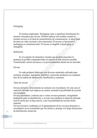 Javier Vincenti | javivincenti@hotmail.com
33
Packaging
El termino anglosajón Packaging viene a significar literalmente los
mismos conceptos que envase. Prefiero aplicar este nombre cuando al
termino envase se lo dota de características de comunicación es decir pasa
de tener un valor racional a otro emocional. El envase es funcional el
packaging es comunicacional. El envase es tangible el packaging es
intangible.
Definición
Es el conjunto de elementos visuales que permite presentar el
producto al posible comprador bajo un aspecto lo más atractivo posible.
Trasmitiendo valores de marca y su posicionamiento dentro de un mercado.
Envase
Es todo producto fabricado con diversos materiales utilizado para
contener, proteger, manipular, distribuir y presentar productos en cualquier
fase de la cadena de fabricación, distribución y consumo.
Tipos de envase
Envase primario: directamente en contacto con el producto. En este caso el
material utilizado será impreso en cartón, teniendo la posibilidad de reciclar
este producto.
Envase secundario: contiene uno o varios envases primario, otorgándole
protección para su distribución, y en este caso también el material utilizado
será el cartón por su bajo precio, y por la posibilidad de reciclar dicho
material.
Envase terciario: (embalaje) es el agrupamiento de los envases primarios y
secundarios en un contenedor que los unifica y protege a lo largo del proceso
de distribución comercial.
 