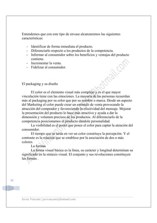 Javier Vincenti | javivincenti@hotmail.com
34
Entendemos que con este tipo de envase alcanzaremos las siguientes
características:
- Identificar de forma inmediata el producto.
- Diferenciarlo respecto a los productos de la competencia.
- Informar al consumidor sobre los beneficios y ventajas del producto
contiene.
- Incrementar la venta.
- Fidelizar al consumidor.
El packaging y su diseño
El color es el elemento visual más complejo y es el que mayor
vinculación tiene con las emociones. La mayoría de las personas recuerdan
más al packaging por su color que por su nombre o marca. Desde un aspecto
del Marketing el color puede crear un estímulo de venta provocando la
atracción del comprador y favoreciendo la efectividad del mensaje. Mejorar
la presentación del producto lo hace más atractivo y ayuda a dar la
dimensión y volumen precisos de los productos. Al diferenciarlo de la
competencia posicionamos el producto dándole personalidad.
La visibilidad es el poder que posee el color para captar la atención del
consumidor.
El tiempo que se tarda en ver un color constituye la percepción. Y el
contraste es la relación que se establece por la asociación de dos o más
colores.
La formas
La forma visual básica es la línea, su carácter y longitud determinan su
significado en la sintaxis visual. El conjunto y sus revoluciones constituyen
las formas .
 