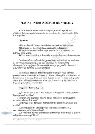 Javier Vincenti | javivincenti@hotmail.com
8
PLANEAMIENTO O ENUNCIADO DEL PROBLEMA
Tres elementos son fundamentales para plantear el problema:
objetivos de investigación, preguntas de investigación y justificación de la
investigación.
Objetivos
1 Desarrollo del Tártago y sus derivados con fines industriales.
2 Disminuir los efectos de la desocupación en la región.
3 Equiparar los puestos de trabajo que produce la industria del
petróleo en la región.
4 Crear una alternativa de desarrollo sustentable para el departamento.
Gracias al desarrollo del tártago con fines industriales, en un futuro
no muy lejano podremos por un lado disminuir los efectos de la
desocupación, y equiparar los puestos de trabajo que produce la industria
del petróleo en Tartagal y zonas aledañas.
Este trabajo intentara demostrar como el tártago, y sus atributos
pueden dar una alternativa a futuros problemas en la región, detallaremos las
funciones de la planta, el proceso hasta llegar a ser un producto apto para la
venta, y por ultimo junto con las estrategias de marketing facilitaremos la
llega del producto al consumidor.
Preguntas de investigación
¿Que pasara con la ciudad de Tartagal en los próximos años, debido a
la escases del petróleo?
¿Existirá una migración masiva de sus pobladores a otros centros
urbanos en busca de trabajo?
¿El tártago y sus derivados podrán impedir una nueva crisis en esta
región?
¿Los derivados del tártago podrán ingresar a los mercados y
convertirse en productos rentables?
¿La población buscara alternativas sustentables antes de que la escases
del petróleo sea un problema?
 