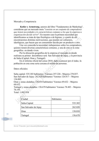 Javier Vincenti | javivincenti@hotmail.com
35
Mercado y Competencia
Kotler y Armstrong, autores del libro "Fundamentos de Marketing",
consideran que un mercado meta "consiste en un conjunto de compradores
que tienen necesidades y/o características comunes a los que la empresa u
organización decide servir". En nuestro caso la primera necesidad que
identificamos se trata de tipo fisiológica o de higiene, y a partir de allí
encontraremos distintas motivaciones, que pueden ser culturares,
ideológicas, que hacen que un consumidor decida por un producto u otro.
Una vez conocida la necesidad, trabajaremos sobre los compradores,
quienes tienen diversas características comunes, y una de esta es la zona
geográfica en donde viven.
Por la ubicación geográfica de la empresa el mercado en donde
realizara su primer desembarco será San Salvador de Jujuy, y la provincia
de Salta (Capital, Oran y Tartagal).
En el informe oficial del censo 2010, dado a conocer por el indec, la
población en esta zona seria cercana al millón de personas.
Datos oficiales:
Salta capital: 535.303 habitantes / Varones 257.226 - Mujeres 278.037.
San Salvador de Jujuy: 262.820 habitantes/ Varones 126.817 – Mujeres
136.003.
Oran y zonas aledañas: 138.018 habitantes/ Varones 69.632 – Mujeres
68.632.
Tartagal y zonas aledañas: 156.678 habitantes/ Varones 78.483 – Mujeres
78.195.
Total: 1.092.819
Ciudad Habitantes
Salta-Capital 535.303
San Salvador de Jujuy 262.820
Oran 138.018
Tartagal 156.678
 