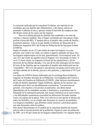 Javier Vincenti | javivincenti@hotmail.com
37
La encuesta realizada por la consultora Ecolatina, nos muestra en sus
resultados que una familia tipo (Matrimonio, y dos hijos), utiliza en
promedio 6 jabones al mes y quienes toman la decisión de compra en más
del 80 por ciento de los casos son las mujeres.
Pero en la última década las familias han cambiado y los roles de
varones y mujeres también. Hoy el hogar constituido por una pareja e hijos
perforó el piso del 40%. Y aunque aún es el modelo más común de familia -
la primera minoría-. Esto es lo que detalla el Informe de Situación de la
Población Argentina 2011 del Fondo de Población de las Naciones Unidas
(UNFPA).
Según el estudio, en un 15,3 por ciento de todos los hogares vive una
persona: una viuda o un viudo, un soltero o alguien separado sin hijos. Son
los hogares unipersonales en los que, generalmente, viven mujeres solas. En
otro 14,1 por ciento de aquellos nuevos hogares vive una pareja sin hijos. Y
en el 11,4 por ciento, en respuesta al boom de las separaciones y de los
divorcios de las últimas décadas, vive uno de los dos cónyuges con los hijos.
El resto de las familias que no responden al modelo más tradicional son las
"extendidas". Allí vive una pareja o una persona sin pareja conviviente con o
sin hijos además de la abuela, una tía u otro pariente, y representa el 19.2 por
ciento.
Los datos de UNFPA fueron elaborados por la socióloga Rosa Geldstein,
magister en Estudios Sociales de la Población e investigadora del Conicet y
del Centro de Estudios de Población (CENEP). ¿Qué factores transformaron
el tipo de familia argentina? Según Geldstein, algunas de las razones son
culturales pero otras son decididamente económicas: "Las personas en
general, y las mujeres y los jóvenes en particular, son ahora menos
dependientes de los mandatos sociales y familiares y se permiten más la
búsqueda de la realización personal; hay menor tolerancia en la convivencia
y las dificultades económicas exacerban las diferencias llevando muchas
veces a la ruptura de la pareja. Pero vivir solo no es una opción al alcance de
todos los bolsillos y es un arreglo más frecuente en sectores acomodados.
Los hogares extendidos -que permiten sumar recursos y prorratear gastos-
son más frecuentes entre los pobres.
Otro factor determinante en el cambio de la estructura familiar de nuestro
país ha sido el envejecimiento de la población. Según el censo de población
de 2001, en el 45 por ciento de los hogares unipersonales vive alguien mayor
 
