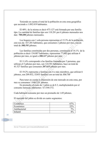 Javier Vincenti | javivincenti@hotmail.com
39
Teniendo en cuenta el total de la población en esta zona geográfica
que asciende a 1.092.819 habitantes.
El 40% de la misma es decir 473.127 está formada por una familia
tipo. La cantidad de familias tipo son 118.281 por 6 jabones mensuales nos
dan: 709.690 jabones mensuales.
Los hogares con 1 sola persona representan el 15.3% de la población,
esto nos da: 167.201 habitantes, que consumen 2 jabones por mes, con un
total de 308.191 jabones.
Las familias constituidas por dos personas, constituyen el 14.1% de la
población es decir 154.087 habitantes, representan 77.043 que utilizan 4
jabones por mes, es igual a 308.147 jabones por mes.
El 11.4% corresponde a las familias formadas por 3 personas, que
utilizan el 5 jabones por mes, son 124.581 habitantes, hace un total de
41.527 familias que consumen 207.635 jabones por mes.
El 19.2% representa a familias con 4 o más miembros, que utilizan 6
jabones, son 209.832, 52455 familias con un total de 314.731
Para tener en cuenta la dimensión de este mercado en esta zona, por
mes se consumen 1.848.124 jabones.
En promedio el costo de 1 jabón es de $ 3, multiplicándolo por el
consumo mensual, obtenemos $ 5.544.372.
Cada habitante consume por mes un promedio de 1.69 jabones.
El mercado del jabón se divide en cuatro segmentos:
Cosmético 67%
Económico 22%
Antibacterial 7%
Infantil 4%
 