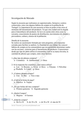 Javier Vincenti | javivincenti@hotmail.com
41
Investigación de Mercado
Según la encuesta que realizamos en supermercados, farmacia y centros
comerciales, estos son algunos hábitos de compra en la población de
Tartagal. La importancia de esta encuesta se basa en poder evitar erros al
momento del lanzamiento del producto. Ya que esta ciudad será la elegida
para el desembarco del producto. Se tuvo en cuenta entre otras cosas la
cercanía, conocimiento de puntos de distribución, movimientos de clientes y
proveedores, cultura y deseos de la población.
Detalle de la encuesta:
Se realizo un cuestionario formado por siete preguntas, con respuestas
cerradas para facilitar su análisis. La finalidad de este trabajo fue conocer
hábitos de compra en los consumidores que nos permitirán determinar cuales
son las acciones correctas para el lanzamiento del producto. Conoceremos
desde que tipo de jabón utiliza el consumidor, cual es su marca favorita, la
cantidad de jabones que compra, entre otros factores.
1-¿Que tipo de jabones compran?
a- Cosmético b- Antibacterial c- Otros
2- Si la respuesta fue cosmético, ¿Qué marca utiliza?
a- Lux b- Rexona c- Nivea d- Dove e- Polyana f- Palvoline
g- Plusbelle h- Limol g- Otros
3- ¿Cuántos jabones compra?
a- Uno b- Dos c- Tres o mas
4- ¿Cuál es la forma de pago?
a- Efectivo b- Tarjeta
5- ¿En que fechas del mes compran?
a- Primera quincena b- Segunda quincena
6- ¿Quién Compra?
a- Mujeres b-Varones
7- ¿Edad de compra?
a- De 0 a 18 b- de 18 a 36 c- de 36 a 54 d- mas de 54
 
