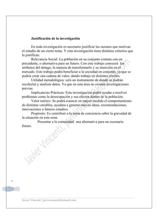 Javier Vincenti | javivincenti@hotmail.com
9
Justificación de la investigación
En toda investigación es necesario justificar las razones que motivan
el estudio de un cierto tema. Y esta investigación tiene distintos criterios que
la justifican.
Relevancia Social: La población en su conjunto contara con un
precedente, o alternativa para un futuro. Con este trabajo conocerá los
atributos del tártago, la manera de transformarlo y su inserción en el
mercado. Este trabajo podrá beneficiar a la sociedad en conjunto, ya que se
podría crear una cadena de valor, dando trabajo en distintos niveles.
Utilidad metodológica: será un instrumento de donde se podrán
recolectar y analizar datos. Ya que en esta área no existen investigaciones
previas.
Implicancias Prácticas: Esta investigación podrá ayudar a resolver
problemas como la desocupación y sus efectos dentro de la población.
Valor teórico: Se podrá conocer en mayor medida el comportamiento
de distintas variables, ayudara a generar nuevas ideas, recomendaciones,
innovaciones a futuros estudios.
Propósito: Es contribuir a la toma de conciencia sobre la gravedad de
la situación en esta zona.
Presentar a la comunidad una alternativa para un escenario
futuro.
 