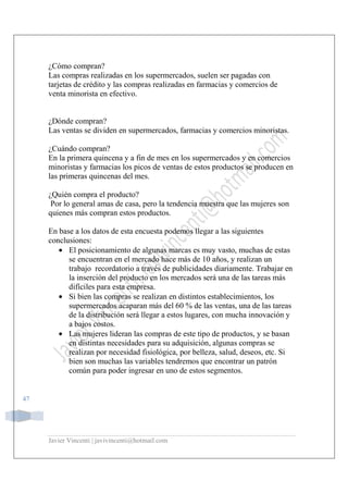 Javier Vincenti | javivincenti@hotmail.com
47
¿Cómo compran?
Las compras realizadas en los supermercados, suelen ser pagadas con
tarjetas de crédito y las compras realizadas en farmacias y comercios de
venta minorista en efectivo.
¿Dónde compran?
Las ventas se dividen en supermercados, farmacias y comercios minoristas.
¿Cuándo compran?
En la primera quincena y a fin de mes en los supermercados y en comercios
minoristas y farmacias los picos de ventas de estos productos se producen en
las primeras quincenas del mes.
¿Quién compra el producto?
Por lo general amas de casa, pero la tendencia muestra que las mujeres son
quienes más compran estos productos.
En base a los datos de esta encuesta podemos llegar a las siguientes
conclusiones:
• El posicionamiento de algunas marcas es muy vasto, muchas de estas
se encuentran en el mercado hace más de 10 años, y realizan un
trabajo recordatorio a través de publicidades diariamente. Trabajar en
la inserción del producto en los mercados será una de las tareas más
difíciles para esta empresa.
• Si bien las compras se realizan en distintos establecimientos, los
supermercados acaparan más del 60 % de las ventas, una de las tareas
de la distribución será llegar a estos lugares, con mucha innovación y
a bajos costos.
• Las mujeres lideran las compras de este tipo de productos, y se basan
en distintas necesidades para su adquisición, algunas compras se
realizan por necesidad fisiológica, por belleza, salud, deseos, etc. Si
bien son muchas las variables tendremos que encontrar un patrón
común para poder ingresar en uno de estos segmentos.
 