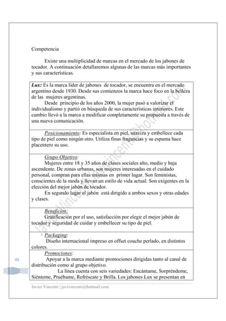 Javier Vincenti | javivincenti@hotmail.com
48
Competencia
Existe una multiplicidad de marcas en el mercado de los jabones de
tocador. A continuación detallaremos algunas de las marcas más importantes
y sus características.
Lux: Es la marca líder de jabones de tocador, se encuentra en el mercado
argentino desde 1930. Desde sus comienzos la marca hace foco en la belleza
de las mujeres argentinas.
Desde principio de los años 2000, la mujer pasó a valorizar el
individualismo y partió en búsqueda de sus características interiores. Este
cambio llevó a la marca a modificar completamente su propuesta a través de
una nueva comunicación.
Posicionamiento: Es especialista en piel, suaviza y embellece cada
tipo de piel como ningún otro. Utiliza finas fragancias y su espuma hace
placentero su uso.
Grupo Objetivo:
Mujeres entre 18 y 35 años de clases sociales alto, medio y baja
ascendente. De zonas urbanas, son mujeres interesadas en el cuidado
personal, compran para ellas mismas en primer lugar. Son feministas,
conscientes de la moda y llevan un estilo de vida actual. Son exigentes en la
elección del mejor jabón de tocador.
En segundo lugar el jabón está dirigido a ambos sexos y otras edades
y clases.
Beneficios:
Gratificación por el uso, satisfacción por elegir el mejor jabón de
tocador y seguridad de cuidar y embellecer su tipo de piel.
Packaging:
Diseño internacional impreso en offset couche perlado, en distintos
colores.
Promociones:
Apoyar a la marca mediante promociones dirigidas tanto al canal de
distribución como al grupo objetivo.
La línea cuenta con seis variedades: Encántame, Sorpréndeme,
Siénteme, Pruébame, Refréscate y Brilla. Los jabones Lux se presentan en
 