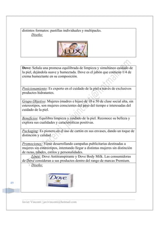 Javier Vincenti | javivincenti@hotmail.com
49
distintos formatos: pastillas individuales y multipacks.
Diseño:
Dove: Señala una promesa equilibrada de limpieza y simultáneo cuidado de
la piel, dejándola suave y humectada. Dove es el jabón que contiene 1/4 de
crema humectante en su composición.
Posicionamiento: Es experto en el cuidado de la piel a través de exclusivos
productos hidratantes.
Grupo Objetivo: Mujeres (madres e hijas) de 10 a 50 de clase social alta, sin
estereotipos, son mujeres conscientes del paso del tiempo e interesadas del
cuidado de la piel.
Beneficios: Equilibra limpieza y cuidado de la piel. Reconoce su belleza y
explora sus cualidades y características positivas.
Packaging: Es pionero en el uso de cartón en sus envases, dando un toque de
distinción y calidad.
Promociones: Viene desarrollando campañas publicitarias destinadas a
mujeres sin estereotipos, intentando llegar a distintas mujeres sin distinción
de razas, edades, estilos y personalidades.
Línea: Dove Antitranspirante y Dove Body Milk. Las consumidoras
de Dove consideran a sus productos dentro del rango de marcas Premium.
Diseño:
 