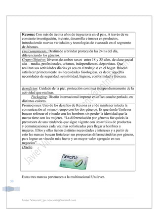 Javier Vincenti | javivincenti@hotmail.com
50
Rexona: Con más de treinta años de trayectoria en el país. A través de su
constante investigación, invierte, desarrolla e innova en productos,
introduciendo nuevas variedades y tecnologías de avanzada en el segmento
de Jabones.
Posicionamiento: Destinado a brindar protección las 24 hs del día,
diferenciando los géneros.
Grupo Objetivo: Jóvenes de ambos sexos entre 18 y 35 años, de clase social
alta – media, profesionales, urbanos, independientes, deportistas. Que
realizan sus actividades diarias ya sea en el trabajo o en el hogar. Buscan
satisfacer primeramente las necesidades fisiológicas, es decir, aquellas
necesidades de seguridad, sensibilidad, higiene, conformidad y frescura.
Beneficios: Cuidado de la piel, protección continua independientemente de la
actividad que realizas.
Packaging: Diseño internacional impreso en offset couche perlado, en
distintos colores.
Promociones: Uno de los desafíos de Rexona es el de mantener intacta la
comunicación al mismo tiempo con los dos géneros. Es que desde Unilever
buscan reforzar el vínculo con los hombres sin perder la identidad que la
marca tiene con las mujeres. “La diferenciación por géneros fue quizás la
precursora de una tendencia que sigue vigente con desarrollos de productos
y comunicaciones cada vez más sofisticadas para llegar a hombres y
mujeres. Ellos y ellas tienen distintas necesidades e intereses y a partir de
esto las marcas buscan fortalecer sus propuestas diferenciándolas por género,
para lograr un vínculo más fuerte y un mayor valor agregado en sus
negocios”.
Diseño
Estas tres marcas pertenecen a la multinacional Unilever.
 