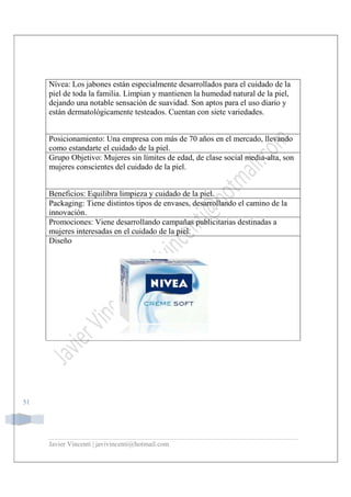Javier Vincenti | javivincenti@hotmail.com
51
Nívea: Los jabones están especialmente desarrollados para el cuidado de la
piel de toda la familia. Limpian y mantienen la humedad natural de la piel,
dejando una notable sensación de suavidad. Son aptos para el uso diario y
están dermatológicamente testeados. Cuentan con siete variedades.
Posicionamiento: Una empresa con más de 70 años en el mercado, llevando
como estandarte el cuidado de la piel.
Grupo Objetivo: Mujeres sin límites de edad, de clase social media-alta, son
mujeres conscientes del cuidado de la piel.
Beneficios: Equilibra limpieza y cuidado de la piel.
Packaging: Tiene distintos tipos de envases, desarrollando el camino de la
innovación.
Promociones: Viene desarrollando campañas publicitarias destinadas a
mujeres interesadas en el cuidado de la piel.
Diseño
 