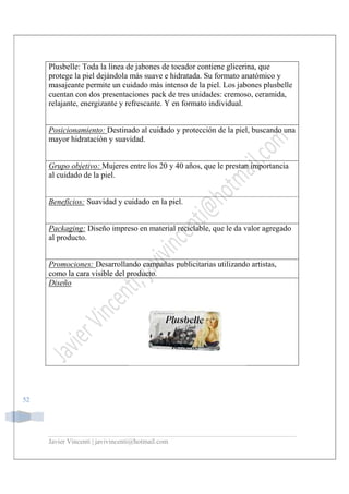 Javier Vincenti | javivincenti@hotmail.com
52
Plusbelle: Toda la línea de jabones de tocador contiene glicerina, que
protege la piel dejándola más suave e hidratada. Su formato anatómico y
masajeante permite un cuidado más intenso de la piel. Los jabones plusbelle
cuentan con dos presentaciones pack de tres unidades: cremoso, ceramida,
relajante, energizante y refrescante. Y en formato individual.
Posicionamiento: Destinado al cuidado y protección de la piel, buscando una
mayor hidratación y suavidad.
Grupo objetivo: Mujeres entre los 20 y 40 años, que le prestan importancia
al cuidado de la piel.
Beneficios: Suavidad y cuidado en la piel.
Packaging: Diseño impreso en material reciclable, que le da valor agregado
al producto.
Promociones: Desarrollando campañas publicitarias utilizando artistas,
como la cara visible del producto.
Diseño
 