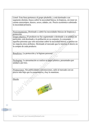 Javier Vincenti | javivincenti@hotmail.com
53
Limol: Esta línea pertenece al grupo plusbelle, y está destinado a un
segmento distinto, busca cubrir la necesidad básica, la limpieza, sin tener en
cuenta estereotipos, deseos, sexos, edades, etc. Precio económico cubriendo
la necesidad primaria.
Posicionamiento: Destinado a cubrir las necesidades básicas de limpieza y
protección.
Grupo objetivo: El producto no fue segmentado o destinado a un público en
particular, está destinado a la población en su conjunto, lo consumen
aquellas personas que solo necesitan cubrir la necesidad básica, a quienes no
les importa otros atributos. Destinado al mercado que le interesa el ahorro en
la compra de cada producto.
Beneficios: La protección y la higiene personal.
Packaging: La presentación se realiza en papel plástico, presentados por
unidad o por tres.
Promociones: Sin publicidades o promociones, salió al mercado con un
precio más bajo que la competencia y hoy lo mantiene.
Diseño
 