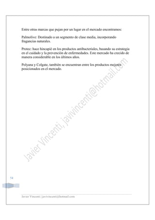 Javier Vincenti | javivincenti@hotmail.com
54
Entre otras marcas que pujan por un lugar en el mercado encontramos:
Palmolive: Destinado a un segmento de clase media, incorporando
fragancias naturales.
Protec: hace hincapié en los productos antibacteriales, basando su estrategia
en el cuidado y la prevención de enfermedades. Este mercado ha crecido de
manera considerable en los últimos años.
Polyana y Colgate, también se encuentran entre los productos mejores
posicionados en el mercado.
 