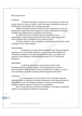Javier Vincenti | javivincenti@hotmail.com
58
Breve descripción
Fortalezas:
El hecho de producir el producto en la provincia de Salta, nos
ayuda a bajar los costos, y poder a cubrir una mayor cantidad de centros de
distribución. Cumpliendo con los tiempos pactados.
Producir la materia prima nos permite tener control de los costos de
producción y poder hacer una integración vertical, controlando las distintas
variables que pueden provocar aumento en los precios.
La salida de un nuevo producto genera expectativa en los
consumidores, tenemos que potenciar la misma para poder provocar un
efecto derrame sobre el producto en los primeros meses.
El cliente salteño es muy arraigado a sus productos, a su cultura, cuida
y protege lo suyo como ninguno.
Oportunidades:
La distancia con la provincia de Buenos Aires hace que algunos
segmentos no se encuentren satisfechos, ya que las grandes empresas se
encuentran situadas en esta región geográfica del país, y sus blancos de
esfuerzos están dirigidos a esta población cercana a los 15 millones de
habitantes.
Debilidades:
La falta de experiencia suele provocar errores en la
administración de cualquier empresa, si las estrategia de inserción o
posicionamiento fallan pueden provocar la quiebra de la empresa, ya que a
nivel económico no podría soportar grandes erogaciones de dinero.
Amenazas:
La competencia en este mercado es feroz, distintas empresas
multinacionales se disputan los distintos segmentos, estas empresas tienen la
capacidad de virar con asombrosa rapidez y sostener económicamente
cualquier producto aunque el mismo no le de ganancias.
Hoy los mercados no son fáciles de satisfacer y esto genera constantes
cambios y movimientos de dentro de los mismos.
 