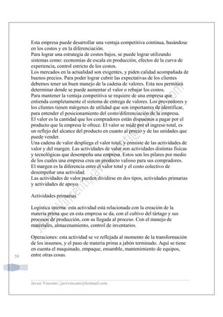 Javier Vincenti | javivincenti@hotmail.com
59
Esta empresa puede desarrollar una ventaja competitiva continua, basándose
en los costos y en la diferenciación.
Para lograr una estrategia de costos bajos, se puede lograr utilizando
sistemas como: economías de escala en producción, efectos de la curva de
experiencia, control estricto de los costos.
Los mercados en la actualidad son exigentes, y piden calidad acompañada de
buenos precios. Para poder lograr cubrir las expectativas de los clientes
debemos tener un buen manejo de la cadena de valores. Esta nos permitirá
determinar donde se puede aumentar el valor o rebajar los costos.
Para mantener la ventaja competitiva se requiere de una empresa que
entienda completamente el sistema de entrega de valores. Los proveedores y
los clientes tienen márgenes de utilidad que son importantes de identificar,
para entender el posicionamiento del costo/diferenciación de la empresa.
El valor es la cantidad que los compradores están dispuestos a pagar por el
producto que la empresa le ofrece. El valor se mide por el ingreso total, es
un reflejo del alcance del producto en cuanto al precio y de las unidades que
puede vender.
Una cadena de valor despliega el valor total, y consiste de las actividades de
valor y del margen. Las actividades de valor son actividades distintas físicas
y tecnológicas que desempeña una empresa. Estos son los pilares por medio
de los cuales una empresa crea un producto valioso para sus compradores.
El margen es la diferencia entre el valor total y el costo colectivo de
desempeñar una actividad.
Las actividades de valor pueden dividirse en dos tipos, actividades primarias
y actividades de apoyo.
Actividades primarias
Logística interna: esta actividad está relacionada con la creación de la
materia prima que en esta empresa se da, con el cultivo del tártago y sus
procesos de producción, con su llegada al proceso. Con el manejo de
materiales, almacenamiento, control de inventarios.
Operaciones: esta actividad se ve reflejada al momento de la transformación
de los insumos, y el paso de materia prima a jabón terminado. Aquí se tiene
en cuenta el maquinado, empaque, ensamble, mantenimiento de equipos,
entre otras cosas.
 