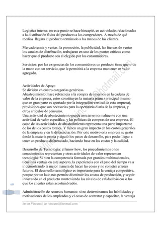 Javier Vincenti | javivincenti@hotmail.com
60
Logística interna: en este punto se hace hincapié, en actividades relacionadas
a la distribución física del producto a los compradores. A través de qué
medios llegara el producto terminado a las manos de los clientes.
Mercadotecnia y ventas: la promoción, la publicidad, las fuerzas de ventas
los canales de distribución, trabajaran en uno de los puntos críticos como
hacer que el producto sea el elegido por los consumidores.
Servicios: por las exigencias de los consumidores un producto tiene que ir de
la mano con un servicio, que le permitirá a la empresa mantener en valor
agregado.
Actividades de Apoyo
Se dividen en cuatro categorías genéricas.
Abastecimiento: hace referencia a la compra de insumos en la cadena de
valor de la empresa, estos constituyen la materia prima (principal insumo
que en gran parte es aportado por la integración vertical de esta empresa),
provisiones que son necesarias para la operatoria diaria de la empresa, y
otros artículos de consumo.
Una actividad de abastecimiento puede asociarse normalmente con una
actividad de valor específica, y las políticas de compras de una empresa. El
costo de las actividades de abastecimiento representa una parte importante
de los de los costos totales. Y tienen un gran impacto en los costos generales
de la empresa y en la diferenciación. Por este motivo esta empresa se gestó
desde la materia prima y siguió los pasos de desarrollo, para poder llegar a
tener un producto diferenciado, haciendo base en los costos y la calidad.
Desarrollo de Tecnología: el know how, los procedimientos o los
conocimientos representan y otras actividades de valor representan
tecnología. Si bien la competencia formada por grandes multinacionales,
tiene una ventaja en este aspecto, la experiencia con el paso del tiempo va a
ir demostrando la mejor manera de hacer las cosas y no cometer errores
futuros. El desarrollo tecnológico es importante para la ventaja competitiva,
porque por un lado nos permite disminuir los costos de producción, y seguir
innovando en el producto manteniendo los niveles de calidad básicos o los
que los clientes están acostumbrados.
Administración de recursos humanos: si no determinamos las habilidades y
motivaciones de los empleados y el costo de contratar y capacitar, la ventaja
 