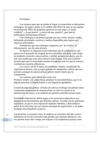 Javier Vincenti | javivincenti@hotmail.com
62
Estrategias
Los caminos para que un producto llegue al consumidor se denominan
estrategias, sin lugar a dudas es el eslabón más difícil de unir en una cadena
de producción. Miles de preguntas aparecen en esta etapa, ¿A quién
venderle? , ¿A qué precio?, ¿a través de que canales?, ¿qué tipo de
publicidad y promociones utilizar?
Una estrategia es un proceso guiado por una visión, misión o sueño,
definiendo prioridades, recursos y medios disponibles para lograr esos
objetivos pretendidos.
Entendemos que una estrategia compuesta por los costos y la
diferenciación nos llevaran al éxito.
El objetivo es mantener costos más bajos que la competencia, esto
genera en el momento de comprar de un consumidor una duda, entre elegir
un producto conocido a mayor precio, o probar un nuevo producto, que en
este caso tendrá que estar unos centavos más baratos. Este será el primer
anzuelo para que el consumidor pruebe el producto, una vez que lo conozca
resaltaremos nuestras diferencias.
Los costos van de la mano con productos simples, cumpliendo las
expectativas básicas, esto se logra gracias a la integración vertical, que nos
permite conseguir la materia prima a precio mucho menor que la
competencia.
Los caminos para liderar los costos son:
Producto simple: este jabón busca satisfacer la necesidad básica, que es la
higiene personal, cuidando la piel, y con fragancias agradables.
Control de materias primas: el hecho de cultivar el tártago nos permite tener
el principal componente de materia prima, no solo nos ayuda en la
disminución de costos, si no también nos permite controlar nuestro stock.
Facilidades impositivas: diferir pagos y las exenciones impositivas son
algunas de las herramientas que debemos utilizar. Acordar con los gobiernos
regionales, ya que es una empresa de capitales Salteños, y dará trabajo a
gente de la zona tiene que ser nuestra estrategia de negociación, y así poder
trasladar estos beneficios al precio.
Localización: es un punto clave, la empresa se encuentra ubicada a pocos
kilómetros de los dos mercados más grandes que intentara abastecer, esto
nos permite tener otra ventaja con respecto a la competencia porque como
 