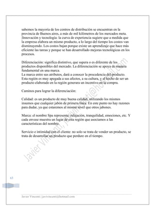 Javier Vincenti | javivincenti@hotmail.com
63
sabemos la mayoría de los centros de distribución se encuentran en la
provincia de Buenos aires, a más de mil kilómetros de los mercados meta.
|Innovación y tecnología: la curva de experiencia sugiere que a medida que
la empresa elabora un mismo producto, a lo largo del tiempo los costos van
disminuyendo. Los costos bajan porque existe un aprendizaje que hace más
eficiente las tareas y porque se han desarrollado mejoras tecnológicas en los
procesos.
Diferenciación: significa distintivo, que supera o es diferente de los
productos disponibles del mercado. La diferenciación se apoya de manera
fundamental en una marca.
La marca entre sus atributos, dará a conocer la procedencia del producto.
Esta región es muy apegada a sus afectos, a su cultura, y el hecho de ser un
producto elaborado en la región generara un incentivo en la compra.
Caminos para lograr la diferenciación:
Calidad: es un producto de muy buena calidad, utilizando los mismos
insumos que cualquier jabón de primera línea. En este punto no hay razones
para dudar, ya que estaremos al mismo nivel que otros jabones.
Marca: el nombre Spa representa: relajación, tranquilidad, emociones, etc. Y
cada envase muestra un lugar de esta región que asociamos a las
características del nombre.
Servicio e intimidad con el cliente: no solo se trata de vender un producto, se
trata de desarrollar un producto que perdure en el tiempo.
 