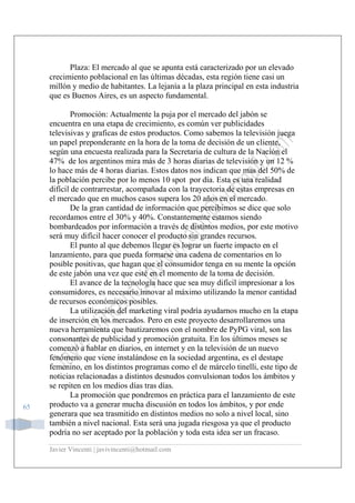 Javier Vincenti | javivincenti@hotmail.com
65
Plaza: El mercado al que se apunta está caracterizado por un elevado
crecimiento poblacional en las últimas décadas, esta región tiene casi un
millón y medio de habitantes. La lejanía a la plaza principal en esta industria
que es Buenos Aires, es un aspecto fundamental.
Promoción: Actualmente la puja por el mercado del jabón se
encuentra en una etapa de crecimiento, es común ver publicidades
televisivas y graficas de estos productos. Como sabemos la televisión juega
un papel preponderante en la hora de la toma de decisión de un cliente,
según una encuesta realizada para la Secretaria de cultura de la Nación el
47% de los argentinos mira más de 3 horas diarias de televisión y un 12 %
lo hace más de 4 horas diarias. Estos datos nos indican que mas del 50% de
la población percibe por lo menos 10 spot por día. Esta es una realidad
difícil de contrarrestar, acompañada con la trayectoria de estas empresas en
el mercado que en muchos casos supera los 20 años en el mercado.
De la gran cantidad de información que percibimos se dice que solo
recordamos entre el 30% y 40%. Constantemente estamos siendo
bombardeados por información a través de distintos medios, por este motivo
será muy difícil hacer conocer el producto sin grandes recursos.
El punto al que debemos llegar es lograr un fuerte impacto en el
lanzamiento, para que pueda formarse una cadena de comentarios en lo
posible positivas, que hagan que el consumidor tenga en su mente la opción
de este jabón una vez que esté en el momento de la toma de decisión.
El avance de la tecnología hace que sea muy difícil impresionar a los
consumidores, es necesario innovar al máximo utilizando la menor cantidad
de recursos económicos posibles.
La utilización del marketing viral podría ayudarnos mucho en la etapa
de inserción en los mercados. Pero en este proyecto desarrollaremos una
nueva herramienta que bautizaremos con el nombre de PyPG viral, son las
consonantes de publicidad y promoción gratuita. En los últimos meses se
comenzó a hablar en diarios, en internet y en la televisión de un nuevo
fenómeno que viene instalándose en la sociedad argentina, es el destape
femenino, en los distintos programas como el de márcelo tinelli, este tipo de
noticias relacionadas a distintos desnudos convulsionan todos los ámbitos y
se repiten en los medios días tras días.
La promoción que pondremos en práctica para el lanzamiento de este
producto va a generar mucha discusión en todos los ámbitos, y por ende
generara que sea trasmitido en distintos medios no solo a nivel local, sino
también a nivel nacional. Esta será una jugada riesgosa ya que el producto
podría no ser aceptado por la población y toda esta idea ser un fracaso.
 