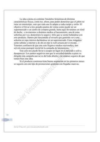Javier Vincenti | javivincenti@hotmail.com
66
La idea consta en contratar 3modelos femeninas de distintas
características físicas, como tez, altura, para poder demostrar que el jabón no
tiene un estereotipo, sino que cada uno lo adapta a cada cuerpo y estilo. El
objetivo el llevar a tres grandes puntos de ventas como puede ser un
supermercado o un centro de compras grande, hasta aquí llevaremos un símil
de ducha, e invitaremos a distintos medios al lanzamiento, una de estas
señoritas por vez, demostrara lo segura y feliz que se siente bañándose con
este producto. Damos por descontado el revuelo que generara ver a una
señorita en ropa interior duchándose en un supermercado. Estas imágenes
serán subidas a internet y de ahí en más la web actuara por sí misma.
Tenemos confianza de que este acto llegara a medios nacionales y nos
servirá como puntapié inicial de la campaña de lanzamiento.
Este acto nos puede llevar a ocupar un lugar en el mercado o solo a
desaparecer. Los puntos negativos son que la sociedad norteña a quien va
dirigida esta campaña aun no es del todo abierta y no estamos seguros de que
tomen bien esta idea.
Si el producto comienza tiene buena aceptación en los primeros meses
se seguirá con este tipo de promociones gratuitas con llegadas masivas.
 
