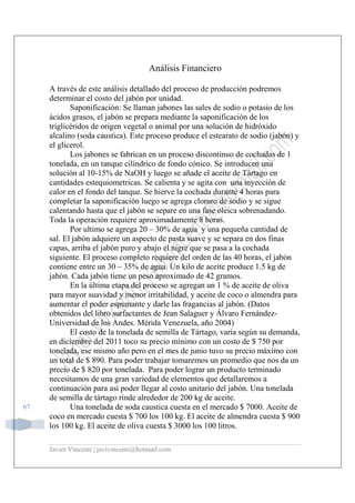 Javier Vincenti | javivincenti@hotmail.com
67
Análisis Financiero
A través de este análisis detallado del proceso de producción podremos
determinar el costo del jabón por unidad.
Saponificación: Se llaman jabones las sales de sodio o potasio de los
ácidos grasos, el jabón se prepara mediante la saponificación de los
triglicéridos de origen vegetal o animal por una solución de hidróxido
alcalino (soda caustica). Este proceso produce el estearato de sodio (jabón) y
el glicerol.
Los jabones se fabrican en un proceso discontinuo de cochadas de 1
tonelada, en un tanque cilíndrico de fondo cónico. Se introducen una
solución al 10-15% de NaOH y luego se añade el aceite de Tártago en
cantidades estequiometricas. Se calienta y se agita con una inyección de
calor en el fondo del tanque. Se hierve la cochada durante 4 horas para
completar la saponificación luego se agrega cloruro de sodio y se sigue
calentando hasta que el jabón se separe en una fase oleica sobrenadando.
Toda la operación requiere aproximadamente 8 horas.
Por ultimo se agrega 20 – 30% de agua y una pequeña cantidad de
sal. El jabón adquiere un aspecto de pasta suave y se separa en dos finas
capas, arriba el jabón puro y abajo el nigre que se pasa a la cochada
siguiente. El proceso completo requiere del orden de las 40 horas, el jabón
contiene entre un 30 – 35% de agua. Un kilo de aceite produce 1.5 kg de
jabón. Cada jabón tiene un peso aproximado de 42 gramos.
En la última etapa del proceso se agregan un 1 % de aceite de oliva
para mayor suavidad y menor irritabilidad, y aceite de coco o almendra para
aumentar el poder espumante y darle las fragancias al jabón. (Datos
obtenidos del libro surfactantes de Jean Salaguer y Álvaro Fernández-
Universidad de los Andes. Mérida Venezuela, año 2004)
El costo de la tonelada de semilla de Tártago, varia según su demanda,
en diciembre del 2011 toco su precio mínimo con un costo de $ 750 por
tonelada, ese mismo año pero en el mes de junio tuvo su precio máximo con
un total de $ 890. Para poder trabajar tomaremos un promedio que nos da un
precio de $ 820 por tonelada. Para poder lograr un producto terminado
necesitamos de una gran variedad de elementos que detallaremos a
continuación para así poder llegar al costo unitario del jabón. Una tonelada
de semilla de tártago rinde alrededor de 200 kg de aceite.
Una tonelada de soda caustica cuesta en el mercado $ 7000. Aceite de
coco en mercado cuesta $ 700 los 100 kg. El aceite de almendra cuesta $ 900
los 100 kg. El aceite de oliva cuesta $ 3000 los 100 litros.
 