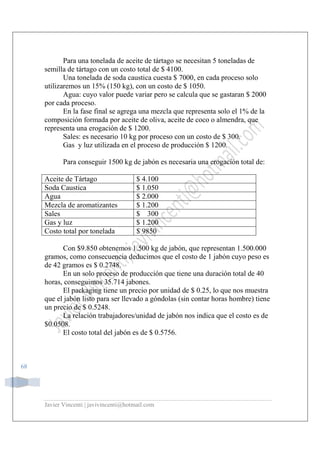 Javier Vincenti | javivincenti@hotmail.com
68
Para una tonelada de aceite de tártago se necesitan 5 toneladas de
semilla de tártago con un costo total de $ 4100.
Una tonelada de soda caustica cuesta $ 7000, en cada proceso solo
utilizaremos un 15% (150 kg), con un costo de $ 1050.
Agua: cuyo valor puede variar pero se calcula que se gastaran $ 2000
por cada proceso.
En la fase final se agrega una mezcla que representa solo el 1% de la
composición formada por aceite de oliva, aceite de coco o almendra, que
representa una erogación de $ 1200.
Sales: es necesario 10 kg por proceso con un costo de $ 300.
Gas y luz utilizada en el proceso de producción $ 1200.
Para conseguir 1500 kg de jabón es necesaria una erogación total de:
Aceite de Tártago $ 4.100
Soda Caustica $ 1.050
Agua $ 2.000
Mezcla de aromatizantes $ 1.200
Sales $ 300
Gas y luz $ 1.200
Costo total por tonelada $ 9850
Con $9.850 obtenemos 1.500 kg de jabón, que representan 1.500.000
gramos, como consecuencia deducimos que el costo de 1 jabón cuyo peso es
de 42 gramos es $ 0.2748.
En un solo proceso de producción que tiene una duración total de 40
horas, conseguimos 35.714 jabones.
El packaging tiene un precio por unidad de $ 0.25, lo que nos muestra
que el jabón listo para ser llevado a góndolas (sin contar horas hombre) tiene
un precio de $ 0.5248.
La relación trabajadores/unidad de jabón nos indica que el costo es de
$0.0508.
El costo total del jabón es de $ 0.5756.
 