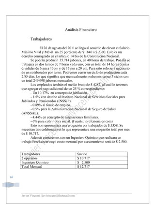 Javier Vincenti | javivincenti@hotmail.com
69
Análisis Financiero
Trabajadores
El 26 de agosto del 2011se llego al acuerdo de elevar el Salario
Mínimo Vital y Móvil un 25 porciento de $ 1840 a $ 2300. Esto es un
derecho consagrado en el artículo 14 bis de la Constitución Nacional.
Se podrán producir 35.714 jabones, en 40 horas de trabajo. Por día se
trabajara en dos turnos de 7 horas cada uno, con un total de 14 horas diarias
divididas de 6 am a 13pm y de 13 pm a 20 pm. Para esto solo será necesario
de un colaborador por turno. Podremos cerrar un ciclo de producción cada
2.85 días. Lo que significa que mensualmente podremos cerrar 7 ciclos con
un total 249.998 jabones mensuales.
Los empleados tendrán el sueldo bruto de $ 4287, al cual le tenemos
que agregar el pago adicional de un 25 % correspondiente:
- Un 10,17% en concepto de jubilación.
- 1.5% con destino al Instituto Nacional de Servicios Sociales para
Jubilados y Pensionados (INSSJP).
- 0.89% al fondo de empleo.
- 0.5% para la Administración Nacional de Seguro de Salud
(ANSSAL).
- 4.44% en concepto de asignaciones familiares.
- 6% para cubrir obra social. (Fuente: iprofesionales.com)
Esto nos representara una erogación por trabajador de $ 5358. Se
necesitan dos colaboradores lo que representara una erogación total por mes
de $ 10.717.
Además contaremos con un Ingeniero Químico que realizara un
trabajo FreeLancer cuyo costo mensual por asesoramiento será de $ 2.500.
Trabajadores Sueldo
2 operarios $ 10.717
Ingeniero Químico $ 2.500
Total Mensual $ 12.717
 