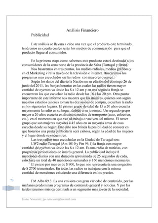Javier Vincenti | javivincenti@hotmail.com
70
Análisis Financiero
Publicidad
Este análisis se llevara a cabo una vez que el producto este terminado,
tendremos en cuenta cuales serán los medios de comunicación para que el
producto llegue al consumidor.
En la primera etapa como sabemos este producto estará destinado a los
consumidores de la zona norte de la provincia de Salta (Tartagal y Oran).
Nos basaremos en tres puntos, los medios radiales, medios gráficos y
en el Marketing viral a través de la televisión e internet. Buscaremos los
programas mas escuchados en las radios con mayores oyentes.
Según los datos del diario la Nación en su edición del domingo 26 de
junio del 2011, las franjas horarias en las cuales las radios tienen mayor
cantidad de oyentes va desde las 8 a 12 am y en una segunda franja se
encuentran los que escuchan la radio desde las 16 a las 20 pm. Otro punto
importante de este informe nos muestra que las mujeres, quienes son según
nuestros estudios quienes toman las decisiones de compra, escuchan la radio
en los siguientes lugares. El primer grupo de edad de 15 a 20 años escucha
mayormente la radio en su hogar, debido a su juventud. Un segundo grupo
mayor a 20 años escucha en distintos medios de transporte (auto, colectivo,
etc.), en el momento en que van al trabajo o vuelven del mismo. El tercer
grupo que son mujeres mayores a 45 años en su mayoría amas de casa
escucha desde su hogar. Este dato nos brinda la posibilidad de conocer en
que horarios una pauta publicitaria será exitosa, según la edad de las mujeres
y el lugar donde se encuentren.
Las tres radios mas escuchadas en la Ciudad de Tartagal son:
LW2 radio Tartagal (Am 1010 y Fm 96.1) la franja con mayor
cantidad de oyentes va desde las 8 a 12 am. Es una radio de noticias, con
programas periodísticos de interés general. La publicidad incluye 8
menciones diarias con una duración aproximada de 25 segundos de cada,
esto hace un total de 40 menciones semanales y 160 menciones mensuales.
El precio por mes es de $ 900, lo que nos representaría una erogación
de $ 2700 trimestrales. En todas las radios se trabajara con la misma
cantidad de menciones existiendo una diferencia en los precios.
FM Alba 89.3. Es una emisora con gran variedad de contenido, por las
mañanas predominan programas de contenido general y noticias. Y por las
tardes tenemos música destinada a un segmento mas joven de la sociedad.
 