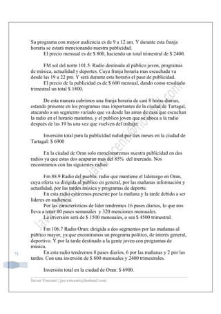 Javier Vincenti | javivincenti@hotmail.com
71
Su programa con mayor audiencia es de 9 a 12 am. Y durante esta franja
horaria se estará mencionando nuestra publicidad.
El precio mensual es de $ 800, haciendo un total trimestral de $ 2400.
FM sol del norte 101.5. Radio destinada al público joven, programas
de música, actualidad y deportes. Cuya franja horaria mas escuchada va
desde las 19 a 22 pm. Y será durante este horario el pase de publicidad.
El precio de la publicidad es de $ 600 mensual, dando como resultado
trimestral un total $ 1800.
De esta manera cubrimos una franja horaria de casi 8 horas diarias,
estando presente en los programas mas importantes de la ciudad de Tartagal,
atacando a un segmento variado que va desde las amas de casa que escuchan
la radio en el horario matutino, y el publico joven que se aboca a la radio
después de las 19 hs una vez que vuelven del trabajo.
Inversión total para la publicidad radial por tres meses en la ciudad de
Tartagal: $ 6900
En la ciudad de Oran solo mencionaremos nuestra publicidad en dos
radios ya que estas dos acaparan mas del 85% del mercado. Nos
encontramos con las siguientes radios:
Fm 88.9 Radio del pueblo: radio que mantiene el liderazgo en Oran,
cuya oferta va dirigida al publico en general, por las mañanas información y
actualidad, por las tardes música y programas de deporte.
En esta radio estaremos presente por la mañana y la tarde debido a ser
líderes en audiencia.
Por las características de líder tendremos 16 pases diarios, lo que nos
lleva a tener 80 pases semanales y 320 menciones mensuales.
La inversión será de $ 1500 mensuales, o sea $ 4500 trimestral.
Fm 106.7 Radio Oran: dirigida a dos segmentos por las mañanas al
público mayor, ya que encontramos un programa político, de interés general,
deportivo. Y por la tarde destinado a la gente joven con programas de
música.
En esta radio tendremos 8 pases diarios, 6 por las mañanas y 2 por las
tardes. Con una inversión de $ 800 mensuales y 2400 trimestrales.
Inversión total en la ciudad de Oran: $ 6900.
 