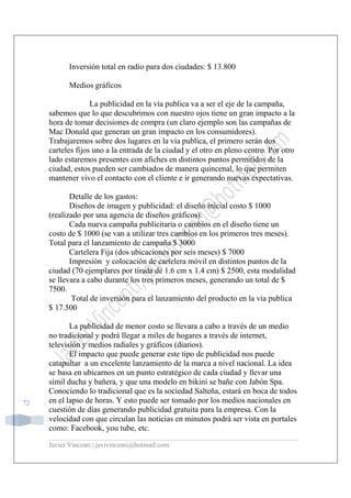 Javier Vincenti | javivincenti@hotmail.com
72
Inversión total en radio para dos ciudades: $ 13.800
Medios gráficos
La publicidad en la vía publica va a ser el eje de la campaña,
sabemos que lo que descubrimos con nuestro ojos tiene un gran impacto a la
hora de tomar decisiones de compra (un claro ejemplo son las campañas de
Mac Donald que generan un gran impacto en los consumidores).
Trabajaremos sobre dos lugares en la vía publica, el primero serán dos
carteles fijos uno a la entrada de la ciudad y el otro en pleno centro. Por otro
lado estaremos presentes con afiches en distintos puntos permitidos de la
ciudad, estos pueden ser cambiados de manera quincenal, lo que permiten
mantener vivo el contacto con el cliente e ir generando nuevas expectativas.
Detalle de los gastos:
Diseños de imagen y publicidad: el diseño inicial costo $ 1000
(realizado por una agencia de diseños gráficos).
Cada nueva campaña publicitaria o cambios en el diseño tiene un
costo de $ 1000 (se van a utilizar tres cambios en los primeros tres meses).
Total para el lanzamiento de campaña $ 3000
Cartelera Fija (dos ubicaciones por seis meses) $ 7000
Impresión y colocación de cartelera móvil en distintos puntos de la
ciudad (70 ejemplares por tirada de 1.6 cm x 1.4 cm) $ 2500, esta modalidad
se llevara a cabo durante los tres primeros meses, generando un total de $
7500.
Total de inversión para el lanzamiento del producto en la vía publica
$ 17.500
La publicidad de menor costo se llevara a cabo a través de un medio
no tradicional y podrá llegar a miles de hogares a través de internet,
televisión y medios radiales y gráficos (diarios).
El impacto que puede generar este tipo de publicidad nos puede
catapultar a un excelente lanzamiento de la marca a nivel nacional. La idea
se basa en ubicarnos en un punto estratégico de cada ciudad y llevar una
símil ducha y bañera, y que una modelo en bikini se bañe con Jabón Spa.
Conociendo lo tradicional que es la sociedad Salteña, estará en boca de todos
en el lapso de horas. Y esto puede ser tomado por los medios nacionales en
cuestión de días generando publicidad gratuita para la empresa. Con la
velocidad con que circulan las noticias en minutos podrá ser vista en portales
como: Facebook, you tube, etc.
 