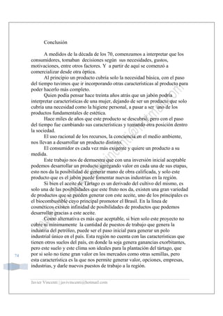 Javier Vincenti | javivincenti@hotmail.com
74
Conclusión
A medidos de la década de los 70, comenzamos a interpretar que los
consumidores, tomaban decisiones según sus necesidades, gustos,
motivaciones, entre otros factores. Y a partir de aquí se comenzó a
comercializar desde otra óptica.
Al principio un producto cubría solo la necesidad básica, con el paso
del tiempo tuvimos que ir incorporando otras características al producto para
poder hacerlo más completo.
Quien podía pensar hace treinta años atrás que un jabón podría
interpretar características de una mujer, dejando de ser un producto que solo
cubría una necesidad como la higiene personal, a pasar a ser uno de los
productos fundamentales de estética.
Hace miles de años que este producto se descubrió, pero con el paso
del tiempo fue cambiando sus características y tomando otra posición dentro
la sociedad.
El uso racional de los recursos, la conciencia en el medio ambiente,
nos llevan a desarrollar un producto distinto.
El consumidor es cada vez más exigente y quiere un producto a su
medida.
Este trabajo nos de demuestra que con una inversión inicial aceptable
podemos desarrollar un producto agregando valor en cada una de sus etapas,
esto nos da la posibilidad de generar mano de obra calificada, y solo este
producto que es el jabón puede fomentar nuevas industrias en la región.
Si bien el aceite de Tártago es un derivado del cultivo del mismo, es
solo una de las posibilidades que este fruto nos da, existen una gran variedad
de productos que se pueden generar con este aceite, uno de los principales es
el biocombustible cuyo principal promotor el Brasil. En la línea de
cosméticos existen infinidad de posibilidades de productos que podemos
desarrollar gracias a este aceite.
Como alternativa es más que aceptable, si bien solo este proyecto no
cubre ni mínimamente la cantidad de puestos de trabajo que genera la
industria del petróleo, puede ser el paso inicial para generar un polo
industrial único en el país. Esta región no cuenta con las características que
tienen otros suelos del país, en donde la soja genera ganancias exorbitantes,
pero este suelo y este clima son ideales para la plantación del tártago, que
por si solo no tiene gran valor en los mercados como otras semillas, pero
esta característica es la que nos permite generar valor, opciones, empresas,
industrias, y darle nuevos puestos de trabajo a la región.
 