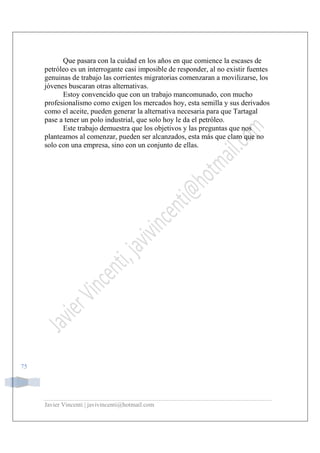 Javier Vincenti | javivincenti@hotmail.com
75
Que pasara con la cuidad en los años en que comience la escases de
petróleo es un interrogante casi imposible de responder, al no existir fuentes
genuinas de trabajo las corrientes migratorias comenzaran a movilizarse, los
jóvenes buscaran otras alternativas.
Estoy convencido que con un trabajo mancomunado, con mucho
profesionalismo como exigen los mercados hoy, esta semilla y sus derivados
como el aceite, pueden generar la alternativa necesaria para que Tartagal
pase a tener un polo industrial, que solo hoy le da el petróleo.
Este trabajo demuestra que los objetivos y las preguntas que nos
planteamos al comenzar, pueden ser alcanzados, esta más que claro que no
solo con una empresa, sino con un conjunto de ellas.
 