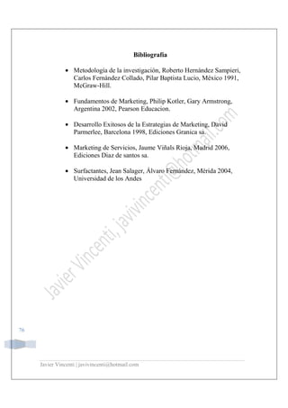 Javier Vincenti | javivincenti@hotmail.com
76
Bibliografía
• Metodología de la investigación, Roberto Hernández Sampieri,
Carlos Fernández Collado, Pilar Baptista Lucio, México 1991,
McGraw-Hill.
• Fundamentos de Marketing, Philip Kotler, Gary Armstrong,
Argentina 2002, Pearson Educacion.
• Desarrollo Exitosos de la Estrategias de Marketing, David
Parmerlee, Barcelona 1998, Ediciones Granica sa.
• Marketing de Servicios, Jaume Viñals Rioja, Madrid 2006,
Ediciones Diaz de santos sa.
• Surfactantes, Jean Salager, Álvaro Fernández, Mérida 2004,
Universidad de los Andes
 