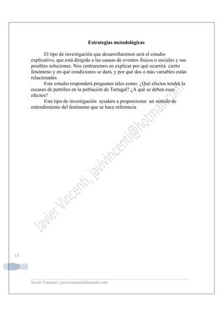 Javier Vincenti | javivincenti@hotmail.com
13
Estrategias metodológicas
El tipo de investigación que desarrollaremos será el estudio
explicativo, que está dirigido a las causas de eventos físicos o sociales y sus
posibles soluciones. Nos centraremos en explicar por qué ocurrirá cierto
fenómeno y en qué condiciones se dará, y por qué dos o más variables están
relacionadas.
Este estudio responderá preguntas tales como: ¿Qué efectos tendrá la
escases de petróleo en la población de Tartagal? ¿A qué se deben esos
efectos?
Este tipo de investigación ayudara a proporcionar un sentido de
entendimiento del fenómeno que se hace referencia.
 