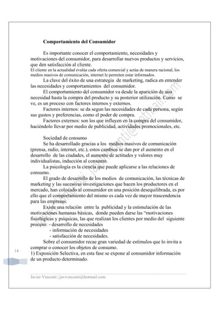 Javier Vincenti | javivincenti@hotmail.com
14
Comportamiento del Consumidor
Es importante conocer el comportamiento, necesidades y
motivaciones del consumidor, para desarrollar nuevos productos y servicios,
que den satisfacción al cliente.
El cliente en la actualidad evalúa cada oferta comercial y actúa de manera racional, los
medios masivos de comunicación, internet le permiten estar informados.
La clave del éxito de una estrategia de marketing, radica en entender
las necesidades y comportamientos del consumidor.
El comportamiento del consumidor va desde la aparición de una
necesidad hasta la compra del producto y su posterior utilización. Como se
ve, es un proceso con factores internos y externos.
Factores internos: se da segun las necesidades de cada persona, según
sus gustos y preferencias, como el poder de compra.
Factores externos: son los que influyen en la compra del consumidor,
haciéndolo llevar por medio de publicidad, actividades promocionales, etc.
Sociedad de consumo
Se ha desarrollado gracias a los medios masivos de comunicación
(prensa, radio, internet, etc.), estos cambios se dan por el aumento en el
desarrollo de las ciudades, el aumento de actitudes y valores muy
individualistas, inducción al consumo.
La psicología es la ciencia que puede aplicarse a las relaciones de
consumo.
El grado de desarrollo de los medios de comunicación, las técnicas de
marketing y las sucesivas investigaciones que hacen los productores en el
mercado, han colocado al consumidor en una posición desequilibrada, es por
ello que el comportamiento del mismo es cada vez de mayor trascendencia
para las empresas.
Existe una relación entre la publicidad y la estimulación de las
motivaciones humanas básicas, donde pueden darse las “motivaciones
fisiológicas y psíquicas, las que realizan los clientes por medio del siguiente
proceso: - desarrollo de necesidades
- información de necesidades
- satisfacción de necesidades.
Sobre el consumidor recae gran variedad de estímulos que lo invita a
comprar o conocer los objetos de consumo.
1) Exposición Selectiva, en esta fase se expone al consumidor información
de un producto determinado.
 