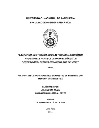 UNIVERSIDAD NACIONAL DE INGENIERÍA
FACULTADDE INGENIERÍA MECÁNICA
“LA ENERGÍAGEOTÉRMICACOMOALTERNATIVAECONÓMICA
Y SOSTENIBLE PARA SOLUCIONAR ELDÉFICITDE
GENERACIÓN ELÉCTRICA EN LA ZONA SURDEL PERÚ”
TESIS
PARA OPTAR EL GRADO ACADÉMICO DE MAESTRO EN INGENIERÍA CON
MENCIÓN EN ENERGETICA
ELABORADA POR
JULIO APAZA APAZA
JUAN ANTONIO OLAZÁBAL REYES
ASESOR
Dr. SALOMÉ GONZÁLES CHÁVEZ
Lima, Perú
2014
 