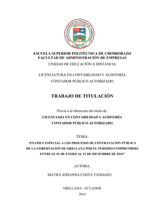 ESCUELA SUPERIOR POLITÉCNICA DE CHIMBORAZO
FACULTAD DE ADMINISTRACIÓN DE EMPRESAS
UNIDAD DE EDUCACIÓN A DISTANCIA
LICENCIATURA EN CONTABILIDAD Y AUDITORÍA
CONTADOR PÚBLICO AUTORIZADO
TRABAJO DE TITULACIÓN
Previa a la obtención del título de:
LICENCIADA EN CONTABILIDAD Y AUDITORÍA
CONTADOR PÚBLICO AUTORIZADO
TEMA:
“EXAMEN ESPECIAL A LOS PROCESOS DE CONTRATACIÓN PÚBLICA
DE LA GOBERNACIÓN DE ORELLANA POR EL PERIODO COMPRENDIDO
ENTRE EL 01 DE ENERO AL 31 DE DICIEMBRE DE 2014”
Portada
AUTORA:
MAYRA JOHANNA COSTA TANDAZO
ORELLANA - ECUADOR
2016
 