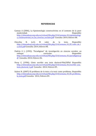 REFERENCIAS
  
Camejo   A   (2006),   La   Epistemología   constructivista   en   el   contexto   de   la   post-­‐
modernidad.  
Disponible:  
http://slmeaduny.uny.edu.ve/virtual/file.php/214/semana_01/epistemologi
a_constructivista_en_las_ciencias_sociales.pdf    Consulta:  2014,  febrero  08.  
  
Checchia  
B.  
(s.f.).  
El  
valor  
de  
la  
tesis.  
Disponible:  
http://slmeaduny.uny.edu.ve/virtual/file.php/214/semana_01/El_valor_de_l
a_tesis.pdf  Consulta:  2014,  febrero  08.  
  
Padrón   G   J.   (1992).   “Paradigmas”   de   investigación   en   ciencias   sociales:   un  
enfoque  
curricular.  
Disponible:  
http://slmeaduny.uny.edu.ve/virtual/file.php/214/semana_01/paradigmas.p
df   Consulta:  2014,  Febrero  06.  
  
Perry   C.   (1996),   Cómo   escribir   una   tesis   doctoral-­‐Phd/DPhil   Disponible:  
http://slmeaduny.uny.edu.ve/virtual/file.php/214/semana_01/escribir_una_
tesis_doctoral_1.pdf    Consulta:    2014,  Febrero  09  .  
Suárez   N.   (2007)   El   problema   de   la   tesis   o   la   tesis   como   problema.   Disponible:  
http://slmeaduny.uny.edu.ve/virtual/file.php/214/semana_01/El_problema_
la_tesis.pdf  Consulta:    2014,  Febrero  09  .  

  

 