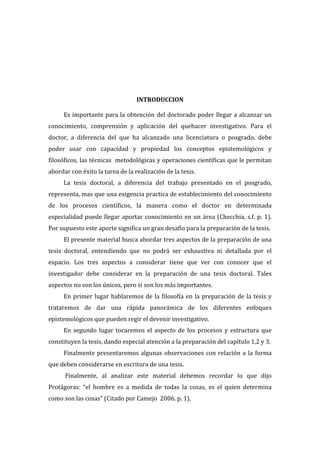  
  
  
  
  
  
  
INTRODUCCION  

  

Es   importante   para   la   obtención   del   doctorado   poder   llegar   a   alcanzar   un  
conocimiento,   comprensión   y   aplicación   del   quehacer   investigativo.   Para   el  
doctor,   a   diferencia   del   que   ha   alcanzado   una   licenciatura   o   posgrado,   debe  
poder   usar   con   capacidad   y   propiedad   los   conceptos   epistemológicos   y  
filosóficos,  las  técnicas    metodológicas  y  operaciones  científicas  que  le  permitan  
abordar  con  éxito  la  tarea  de  la  realización  de  la  tesis.  
La   tesis   doctoral,   a   diferencia   del   trabajo   presentado   en   el   posgrado,  
representa,  mas  que  una  exigencia  practica  de  establecimiento  del  conocimiento    
de   los   procesos   científicos,   la   manera   como   el   doctor   en   determinada  
especialidad   puede   llegar   aportar   conocimiento   en   un   área   (Checchia,   s.f.   p.   1).    
Por  supuesto  este  aporte  significa  un  gran  desafío  para  la  preparación  de  la  tesis.    
El  presente  material  busca  abordar  tres  aspectos  de  la  preparación  de  una  
tesis   doctoral,   entendiendo   que   no   podrá   ser   exhaustiva   ni   detallada   por   el  
espacio.   Los   tres   aspectos   a   considerar   tiene   que   ver   con   conocer   que   el  
investigador   debe   considerar   en   la   preparación   de   una   tesis   doctoral.   Tales  
aspectos  no  son  los  únicos,  pero  si  son  los  más  importantes.    
En   primer   lugar   hablaremos   de   la   filosofía   en   la   preparación   de   la   tesis   y  
trataremos   de   dar   una   rápida   panorámica   de   los   diferentes   enfoques  
epistemológicos  que  pueden  regir  el  devenir  investigativo.    
En   segundo   lugar   tocaremos   el   aspecto   de   los   procesos   y   estructura   que  
constituyen  la  tesis,  dando  especial  atención  a  la  preparación  del  capítulo  1,2  y  3.    
Finalmente   presentaremos   algunas   observaciones   con   relación   a   la   forma  
que  deben  considerarse  en  escritura  de  una  tesis.      
  Finalmente,   al   analizar   este   material   debemos   recordar   lo   que   dijo  
Protágoras:   “el   hombre   es   a   medida   de   todas   la   cosas,   es   el   quien   determina  
como  son  las  cosas”  (Citado  por  Camejo    2006.  p.  1).  
  

 