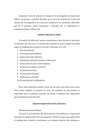  
Finalmente   antes   de   abordar   el   trabajo   de   la   investigación   es   importante  
definir  una  postura  o  posición  filosófica  que  le  sirva  de  brújula  para  la  guía  del  
proceso   de   investigación   y   la   evaluación   científica   de   los   resultados   obtenidos,  
que   de   lo   contrario   serían   rechazados   o   criticados   por   su   ambivalencia   o  
indefinición  (Perry,  1996  p.  34).    
  
ESTRUCTURA  DE  LA  TESIS  
  
Al  analizar  los  diferentes  autores  encontramos  varias  formas  de  presentar  
la  estructura  de  una  tesis.    A  continuación  presentó  los  pasos  simples  que  debe  
seguir  el  candidato  para  preparar  una  tesis.:  (Checchia,  sf  p.  2,3).    
1. Elección  del  tema  
2. Formulación  del  problema  
3. Explicación  de  los  objetivos  
4. Delimitación  del  marco  teórico  o  referencial  
5. Enunciación  de  una  o  varias  hipótesis  
6. Selección  de  métodos  y  técnicas  
7. Recolección  de  datos  
8. Interpretación  de  datos  
9. Elaboración  conclusión  
10. Presentación  de  la  bibliografía  
  
Estos   pasos   generales   pueden   servir   de   una   guía   muy   básica   para   quien  
desea   llevar   adelante   su   proyecto   de   tesis.   Sin   embargo,   en   este   proceso   es  
importante   que   el   candidato   considere   las   partes   o   capítulos   más   importantes  
que  conforman  la  tesis  doctoral.    
  
Aspectos  importantes  de  la  estructura  
  
Planteamiento  del  problema  
Al   iniciar   la   presentación   del   planteamiento   del   problema   es   importante  
presentar  los  antecedentes  de  la  investigación.  Desde  el  campo  más  amplio  hasta  
el   enfoque   más   reducido   se   presentara   un   resumen   histórico   del   problema   a  

 