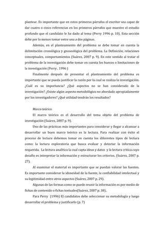 plantear.  Es  importante  que  en  estos  primeros  párrafos  el  escritor  sea  capaz  de  
dar   cuatro   o   cinco   referencias   en   los   primeros   párrafos   que   muestre   el   estudio  
profundo   que   el   candidato   le   ha   dado   al   tema   (Perry   1996   p.   10).   Esta   sección  
debe  por  lo  menos  tomar  entre  una  a  dos  páginas.    
Además,   en   el   planteamiento   del   problema   se   debe   tomar   en   cuenta   la  
delimitación   cronológica   y   gnoseológica   del   problema.   La   Definición,   relaciones  
conceptuales,   comportamientos   (Suárez,   2007   p.   9).   En   este   sentido   al   tratar   el  
problema  de  la  investigación  debe  tomar  en  cuenta  los  huecos  o  limitaciones  de  
la  investigación  (Perry  ,  1996  )  
Finalmente   después   de   presentar   el   planteamiento   del   problema   es  
importante  que  se  pueda  justificar  la  razón  por  la  cual  se  realiza  la  investigación.  
¿Cuál   es   su   importancia?   ¿Qué   aspectos   no   se   han   considerado   de   la  
investigación?  ¿Existe  algún  aspecto  metodológico  no  abordado  apropiadamente  
por  los  investigadores?  ¿Qué  utilidad  tendrán  los  resultados?  
  
Marco  teórico  
El   marco   teórico   es   el   desarrollo   del   tema   objeto   del   problema   de  
investigación  (Suárez,  2007  p.  9).      
Uno  de  las  prácticas  más  importantes  para  considerar  y  llegar  a  alcanzar  a  
desarrollar   un   buen   marco   teórico   es   la   lectura.   Para   realizar   con   éxito   el    
proceso   de   lectura   debemos   tomar   en   cuenta   los   diferentes   tipos   de   lectura  
como:   la   lectura   exploratoria   que   busca   evaluar   y   detectar   la   información  
requerida.    La  lectura  analítica  la  cual  capta  ideas  y  datos    y  la  lectura  critica  cuyo  
desafío  es  interpretar  la  información  y  estructurar  los  criterios.  (Suárez,  2007  p.  
27).    
Al   examinar   el   material   es   importante   que   se   puedan   valorar   las   fuentes.    
Es  importante  considerar  la  idoneidad  de  la  fuente,  la  confiabilidad  intelectual  y    
su  legitimidad  entre  otros  aspectos  (Suárez,  2007  p.  29).    
Algunas  de  las  formas  como  se  puede  reunir  la  información  es  por  medio  de  
fichas  de  contenido  o  fichas  textuales(Suárez,  2007  p.  38)..    
Para  Perry    (1996)  El  candidatos  debe  seleccionar  su  metodología  y  luego  
desarrollar  el  problema  y  justificarlo  (p.  7)  
  

 