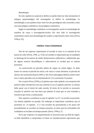 Metodología  
En  este  capítulo  en  especial  se  define  se  puede  observar  más  claramente  el  
enfoque   epistemológico   del   investigador   al   definir   la   metodología.   La  
metodología  a  usar  pudiera  estar  entre  los  dos  paradigmas  más  conocidos,  como  
son  el  paradigma  cualitativo  y  el  paradigma  cuantitativo.    
Según  la  metodología  cualitativa,  la  investigación  usaría  la  metodología  de  
estudios   de   casos   o   investigación-­‐acción.   Por   otro   lado   la   investigación  
cuantitativa  usaría  una  metodología  de  sondeo  o  experimento  entre  otros  (Perry  
1996  p.  23).  
  
FORMAS    PARA  CONSIDERAR  
  
Uno   de   los   aspectos   importantes   al   escribir   la   tesis   es   la   omisión   de   los  
juicios  de  valor  (Perry,  1996,    p.  7)  En  ese  sentido  es  importante  que  el  candidato  
se  abstenga  de  los  juicios  de  emitir  declaraciones  calificativas  o  adjetivadas  que  
de   alguna   manera   descalifiquen   o   sobrevaloren   la   verdad   que   se   intenta  
presentar.    
  La   construcción   de   párrafos   deben   de   seguir   un   orden   lógico.   Se   debe  
tomar  en  cuenta  el  párrafo  de  inicio  y  de  cierre  o  como  diríamos,  el  párrafo  de  
oferta  y  de  conclusión  (Suarez  2007  p.  45).  Para  cada  página  debería  existir  entre  
tres  o  cuatro  párrafos  con  un  interlineado  de  1.5  y  una  fuente  12  puntos.    
Por  su  parte  Perry  (1996  p.  6)  plantea  que  cada  capítulo,  con  excepción  del  
primero  debe  introducirse  con  una  relación  el  con  el  capítulo  anterior.  Lo  mismo  
debe   pasar   con   el   inicio   de   cada   sección.   Al   inicio   de   la   sección   es   necesario  
vincular   lo   anterior   con   una   frase   que   plantee   el   tema   que   se   esta   tratando   y  
vincule  lo  que  viene  a  continuación.    
Otro  aspecto  a  considerar  es  que  el  capítulo  1  y  el  5    se  escribe  en  presente.  
Los   demás   capítulos   en   pasado.   Sin   embargo   es   importante   considerar   que   al  
presentar   en      el   capítulo      2   y   3   las   escuelas   de   pensamiento   y   los   pasos   del  
procedimiento  se  escriben  en  tiempo  presente,  en  tanto  que  las  actividades  del  
candidatos  se  escriben  en  tiempo  pasado.  (Perry,  1996  p.  7).  
En  lo  que  respecta  a  la  argumentación  es  necesario  que  sea  fácil  de  seguir,  
se   debe   identificar   y   comprender   al   tomar   en   consideraciones   expresiones   que  

 