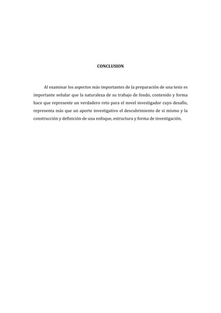  
  
  
  
  
  
  
CONCLUSION  
  
  
Al  examinar  los  aspectos  más  importantes  de  la  preparación  de  una  tesis  es  
importante  señalar  que  la  naturaleza  de  su  trabajo  de  fondo,  contenido  y  forma  
hace  que  represente  un  verdadero  reto  para  el  novel  investigador  cuyo  desafío,  
representa  más  que  un  aporte  investigativo  el  descubrimiento  de  si  mismo  y  la  
construcción  y  definición  de  una  enfoque,  estructura  y  forma  de  investigación.    
  
  

 