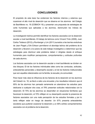 CONCLUSIONES
El propósito de esta tesis fue evidenciar los factores internos y externos que
ocasionan el alto nivel de deserción que se observa en los alumnos del Colegio
de Bachilleres no. 18 (COBACH 18) y presentar una propuesta de estrategias de
corte humanista que aplicadas a los alumnos, disminuirán los índices de
deserción.
La investigación teórica permitió identificar los factores asociados con la deserción
escolar a nivel bachillerato. El trabajo de teóricos como Vincent Tinto (2008), Juan
Carlos Tedesco (2012) y Rumberger y Lim (2011) aunados a las teorías evolutivas
de Jean Piaget y Erik Erikson permitieron el abordaje teórico del problema de la
deserción y llevaron a la autora de este trabajo investigativo a determinar que las
estrategias para disminuir este problema deben ir dirigidas desde el enfoque
humanista para modificar percepciones, comportamientos y actitudes profundas
de cada alumno.
Los factores asociados con la deserción escolar a nivel bachillerato se dividen en
dos bloques; El de los factores individuales tales como las conductas, actitudes,
antecedentes personales y desempeño escolar y el de los factores institucionales
que son aquellos relacionados con la familia, la escuela y la comunidad.
Para hacer más clara la influencia de los factores de la deserción en los alumnos
del Cobach no. 18, se llevó a cabo una encuesta y los resultados indicaron que el
85% de los alumnos han pensado seriamente en abandonar los estudios para
dedicarse a cualquier otra cosa, el 79% presentan actitudes relacionadas con la
deserción. El 75% de los alumnos se desarrollan en situaciones familiares que
favorecen la deserción, el 72% reflejan en su desempeño escolar la presencia de
factores asociados con una mala percepción de los estudios formales y por lo
tanto reflejan estar en riesgo de desertar. Un 67% presenta antecedentes
escolares que pudieran ocasionar la deserción y un 56% exhibe comportamientos
asociados con el problema de la deserción.

42

 